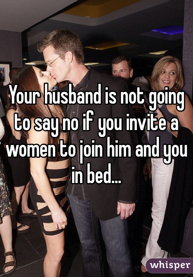 Your husband is not going to say no if you invite a women to join him and you in bed...