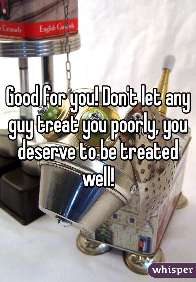 Good for you! Don't let any guy treat you poorly, you deserve to be treated well!