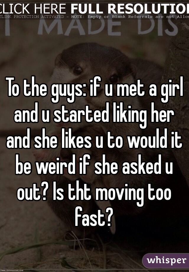To the guys: if u met a girl and u started liking her and she likes u to would it be weird if she asked u out? Is tht moving too fast? 