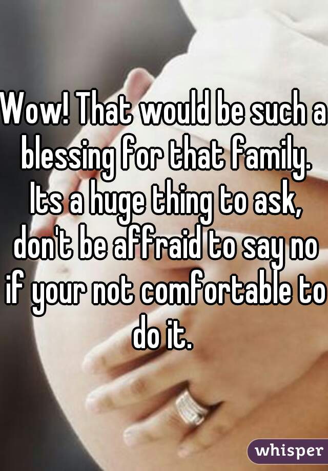 Wow! That would be such a blessing for that family. Its a huge thing to ask, don't be affraid to say no if your not comfortable to do it. 