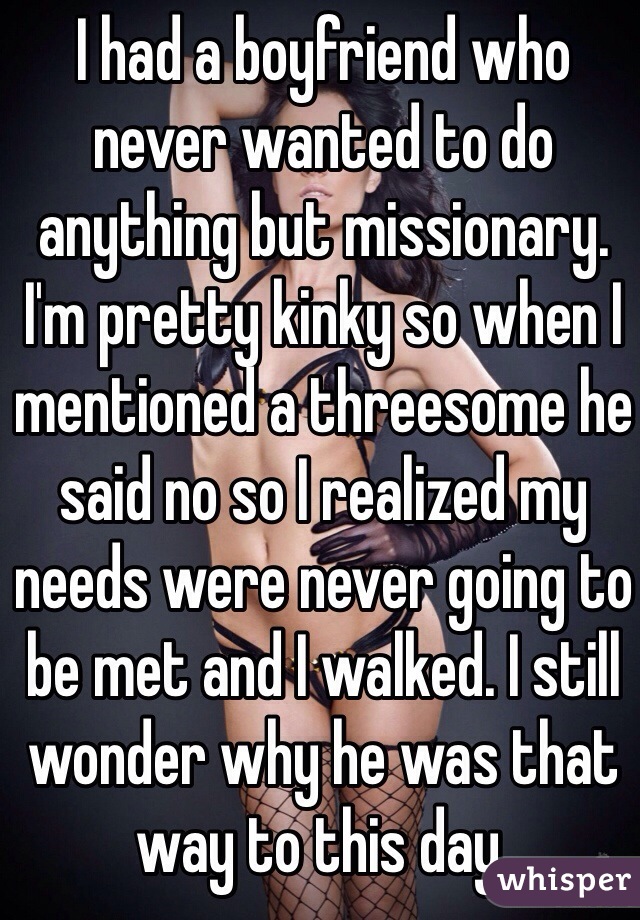 I had a boyfriend who never wanted to do anything but missionary. I'm pretty kinky so when I mentioned a threesome he said no so I realized my needs were never going to be met and I walked. I still wonder why he was that way to this day.