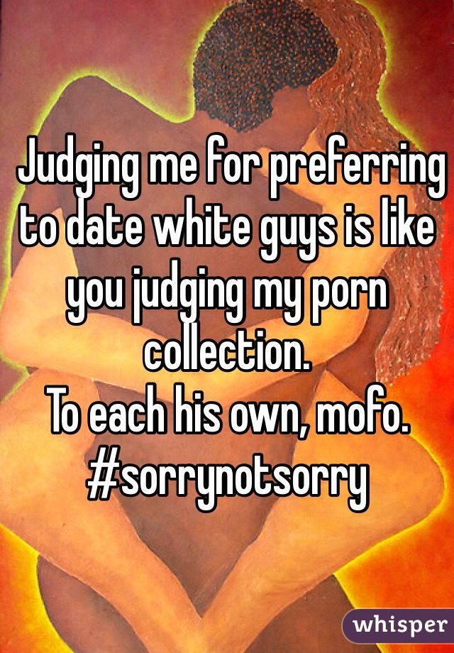  Judging me for preferring to date white guys is like you judging my porn collection.
To each his own, mofo.
#sorrynotsorry