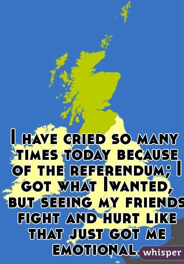I have cried so many times today because of the referendum; I got what Iwanted, but seeing my friends fight and hurt like that just got me emotional.