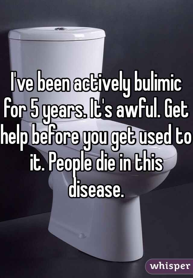 I've been actively bulimic for 5 years. It's awful. Get help before you get used to it. People die in this disease.  