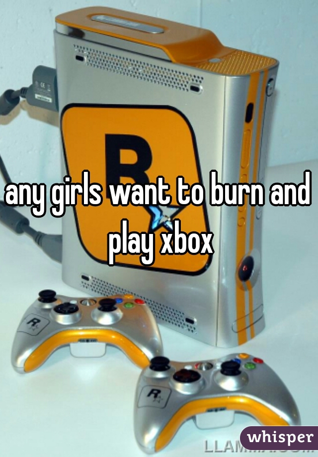 any girls want to burn and play xbox