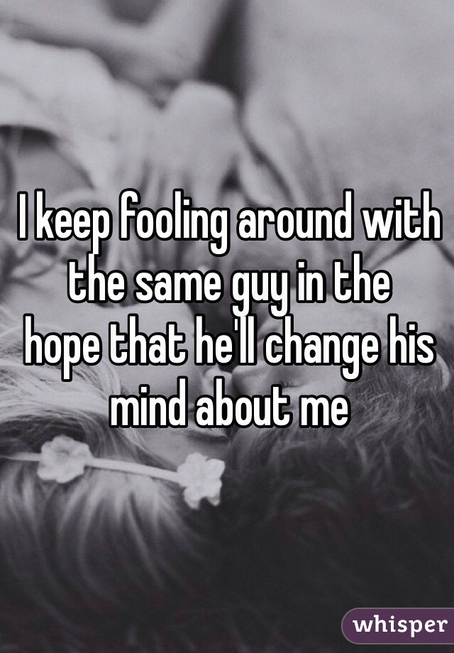 I keep fooling around with the same guy in the
hope that he'll change his mind about me