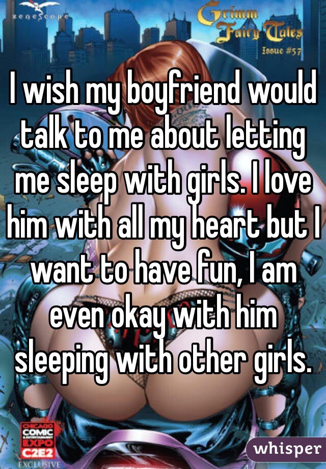 I wish my boyfriend would talk to me about letting me sleep with girls. I love him with all my heart but I want to have fun, I am even okay with him sleeping with other girls.