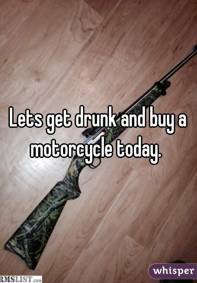  
Lets get drunk and buy a motorcycle today.  