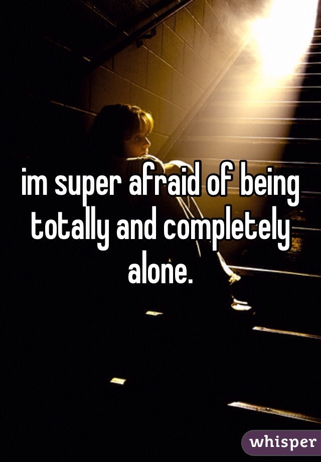 im super afraid of being totally and completely alone.