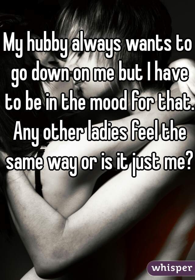 My hubby always wants to go down on me but I have to be in the mood for that. Any other ladies feel the same way or is it just me?