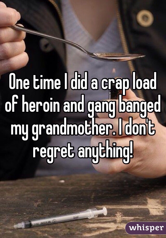 One time I did a crap load of heroin and gang banged my grandmother. I don't regret anything!
