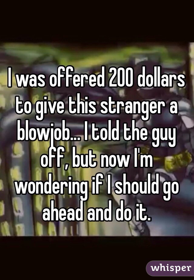 I was offered 200 dollars to give this stranger a blowjob... I told the guy off, but now I'm wondering if I should go ahead and do it. 