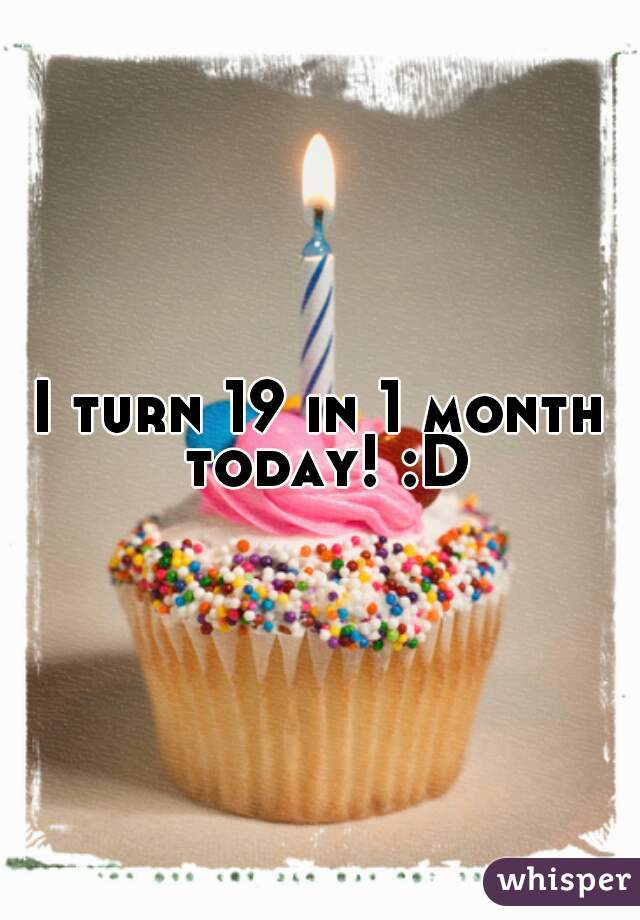 I turn 19 in 1 month today! :D