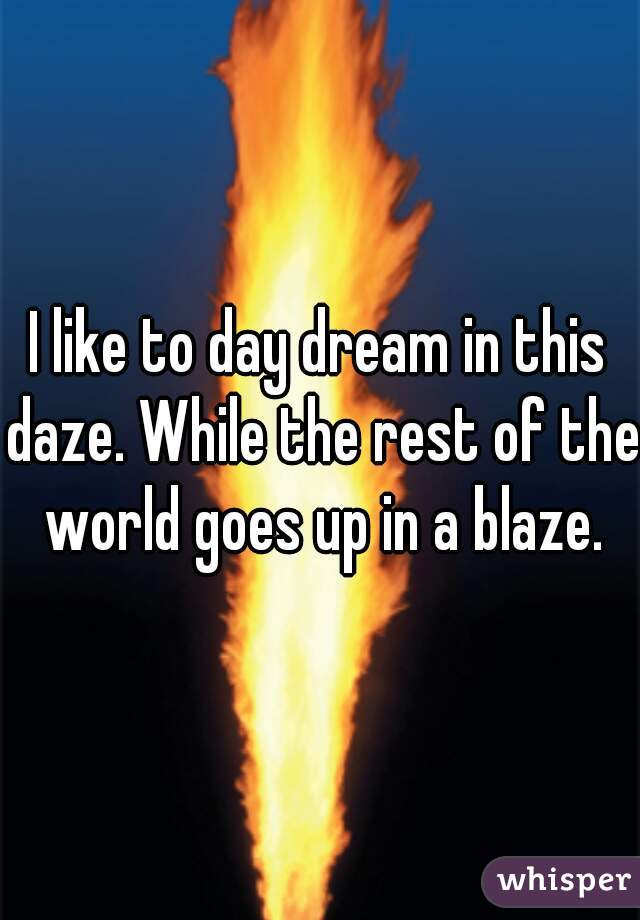I like to day dream in this daze. While the rest of the world goes up in a blaze.