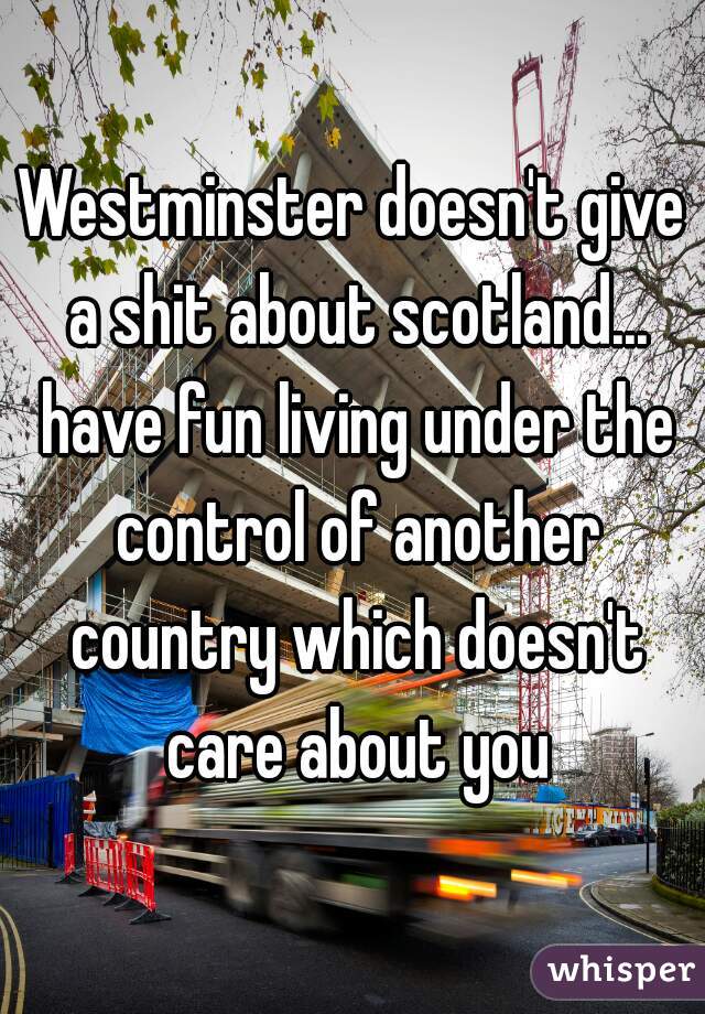Westminster doesn't give a shit about scotland... have fun living under the control of another country which doesn't care about you