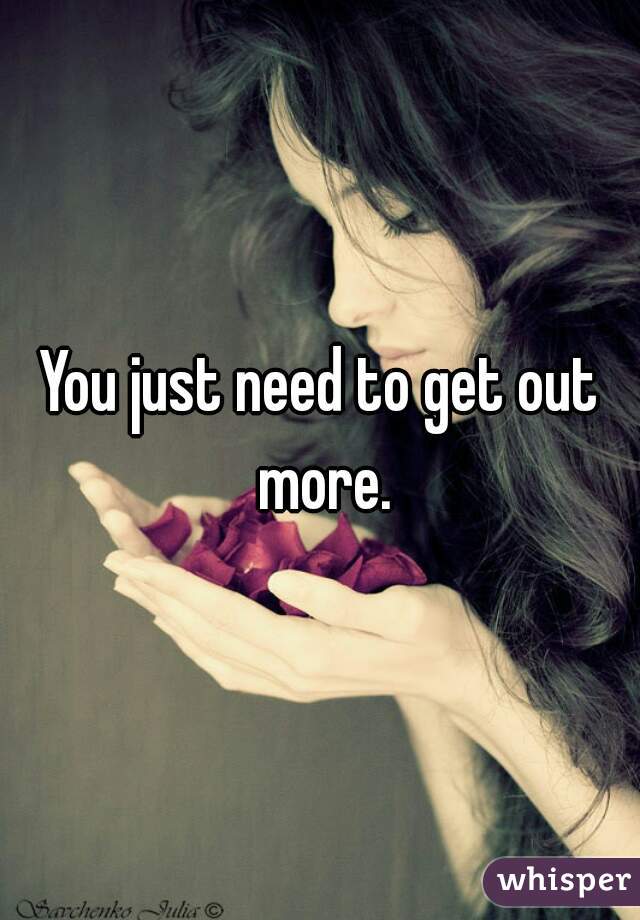 You just need to get out more.