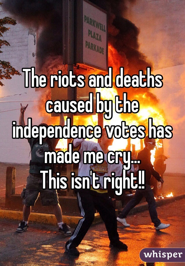 The riots and deaths caused by the independence votes has made me cry...
This isn't right!!