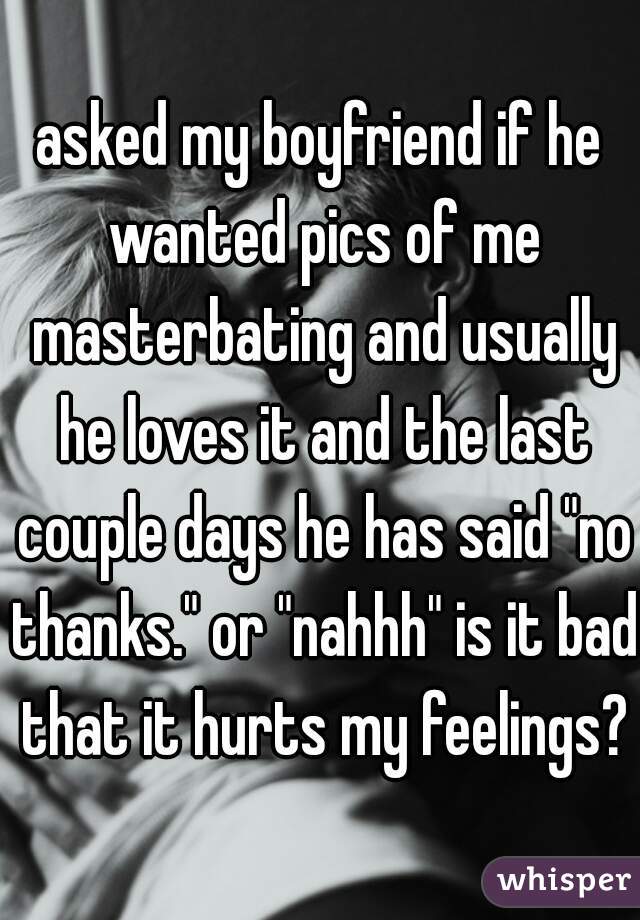 asked my boyfriend if he wanted pics of me masterbating and usually he loves it and the last couple days he has said "no thanks." or "nahhh" is it bad that it hurts my feelings?