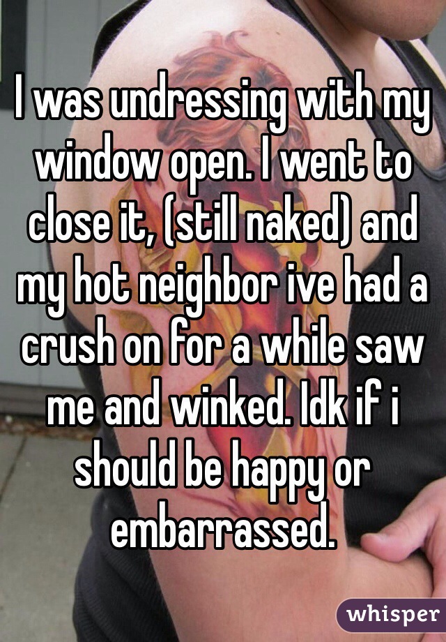I was undressing with my window open. I went to close it, (still naked) and my hot neighbor ive had a crush on for a while saw me and winked. Idk if i should be happy or embarrassed.