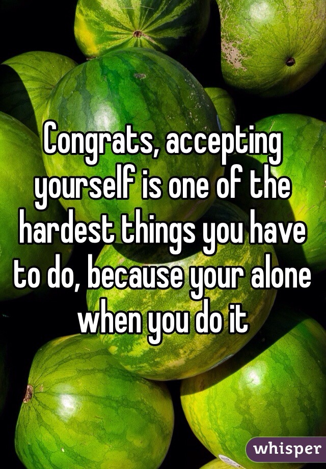 Congrats, accepting yourself is one of the hardest things you have to do, because your alone when you do it