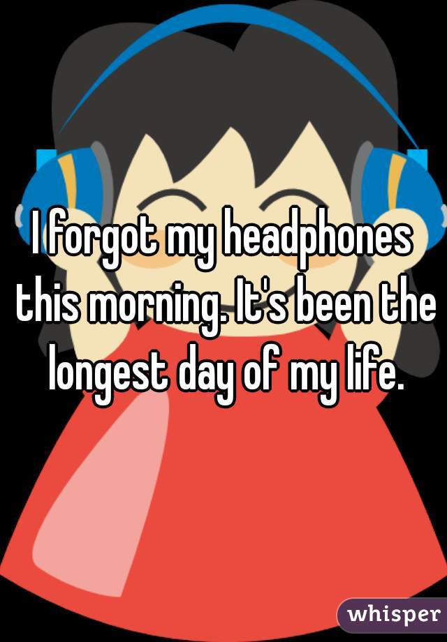 I forgot my headphones this morning. It's been the longest day of my life.