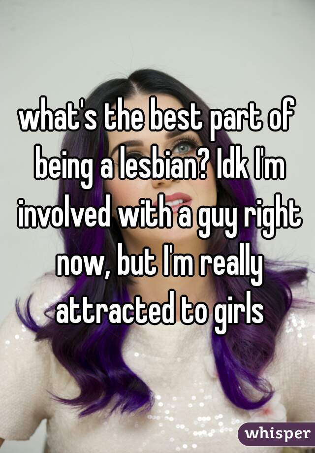 what's the best part of being a lesbian? Idk I'm involved with a guy right now, but I'm really attracted to girls