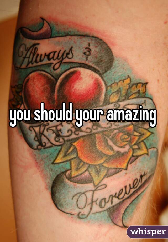 you should your amazing