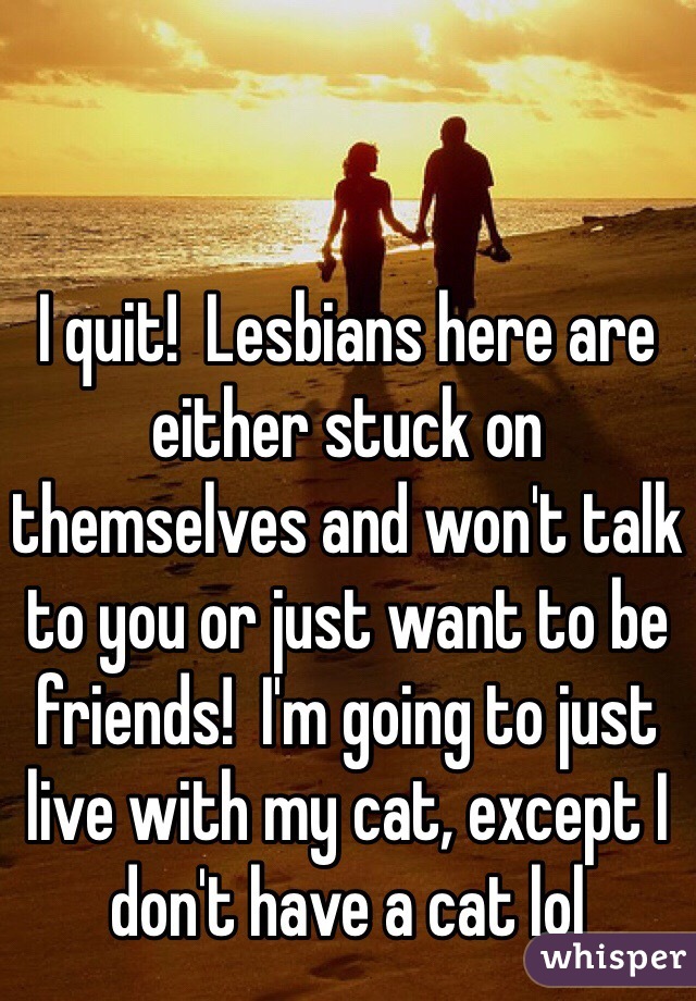 I quit!  Lesbians here are either stuck on themselves and won't talk to you or just want to be friends!  I'm going to just live with my cat, except I don't have a cat lol