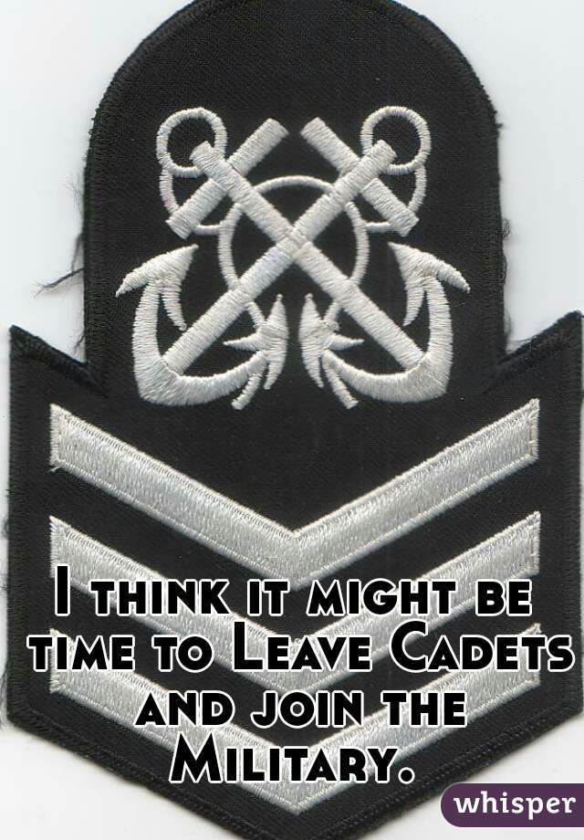 I think it might be time to Leave Cadets and join the Military. 