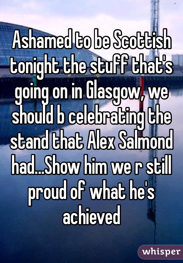 Ashamed to be Scottish tonight the stuff that's going on in Glasgow, we should b celebrating the stand that Alex Salmond had...Show him we r still proud of what he's achieved