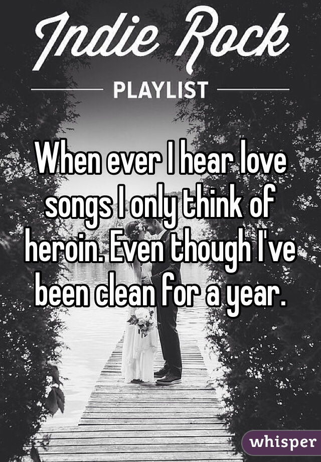 When ever I hear love songs I only think of heroin. Even though I've been clean for a year.