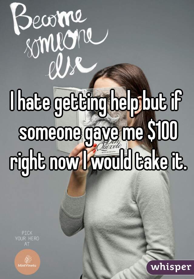 I hate getting help but if someone gave me $100 right now I would take it.