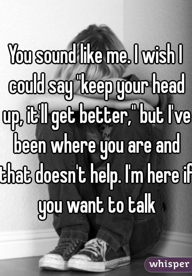 You sound like me. I wish I could say "keep your head up, it'll get better," but I've been where you are and that doesn't help. I'm here if you want to talk