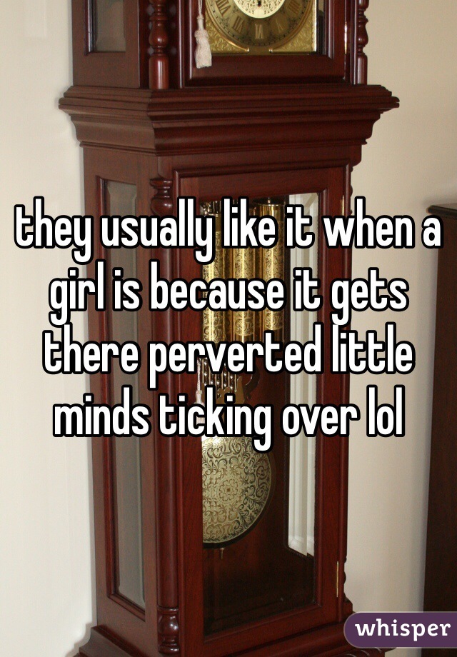 they usually like it when a girl is because it gets there perverted little minds ticking over lol 