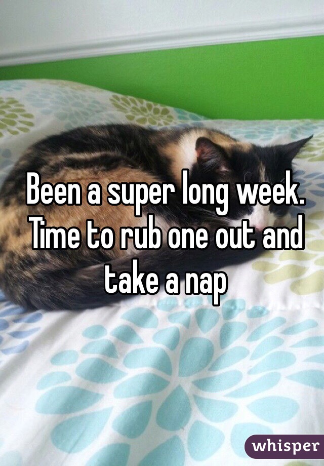 Been a super long week. Time to rub one out and take a nap 