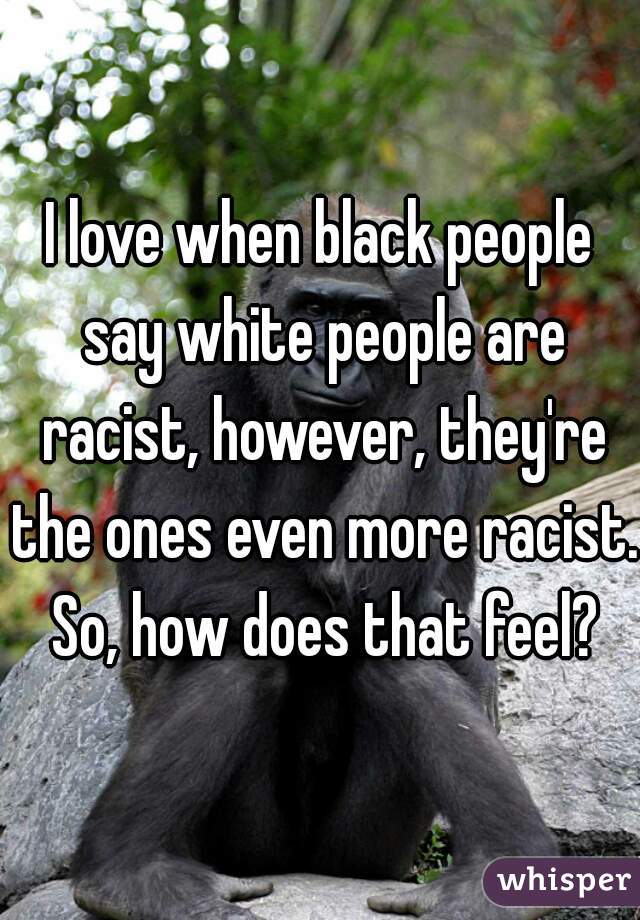 I love when black people say white people are racist, however, they're the ones even more racist. So, how does that feel?