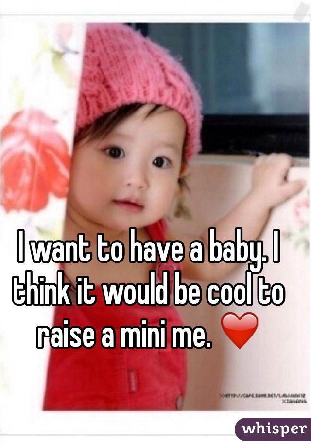 I want to have a baby. I think it would be cool to raise a mini me. ❤️