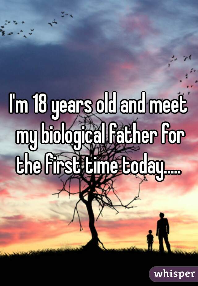 I'm 18 years old and meet my biological father for the first time today..... 