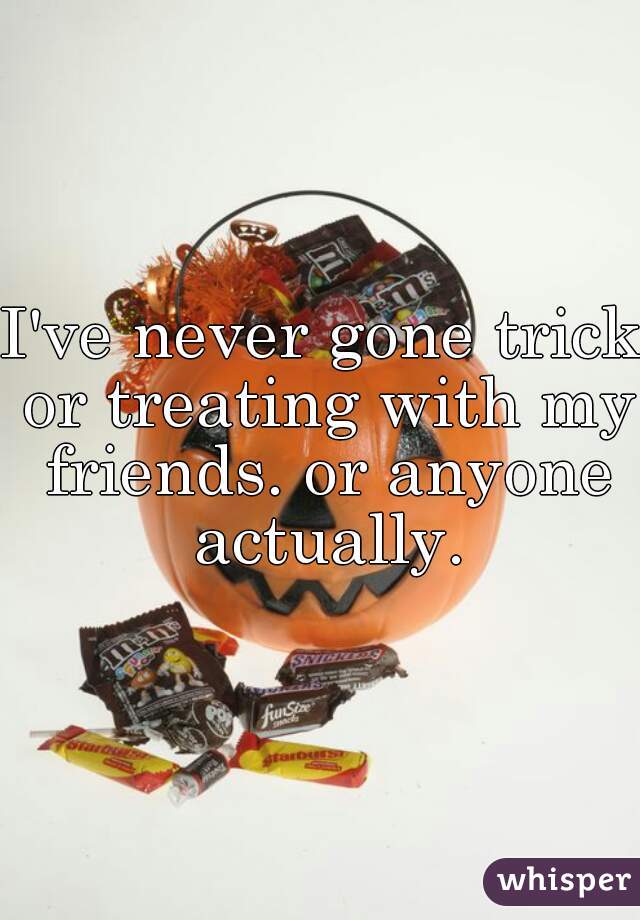 I've never gone trick or treating with my friends. or anyone actually.