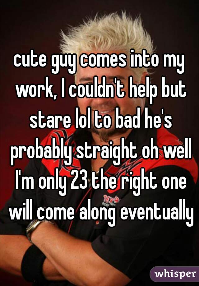 cute guy comes into my work, I couldn't help but stare lol to bad he's probably straight oh well I'm only 23 the right one will come along eventually
