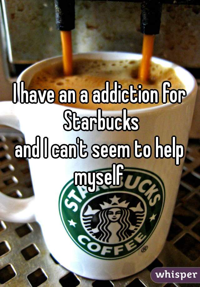I have an a addiction for Starbucks
and I can't seem to help myself 