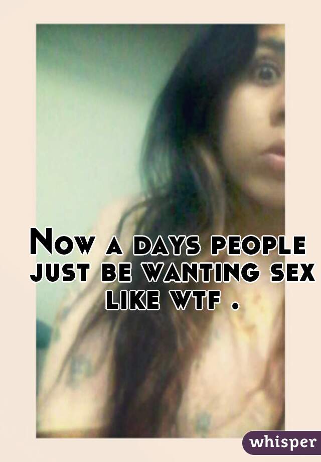 Now a days people just be wanting sex like wtf .