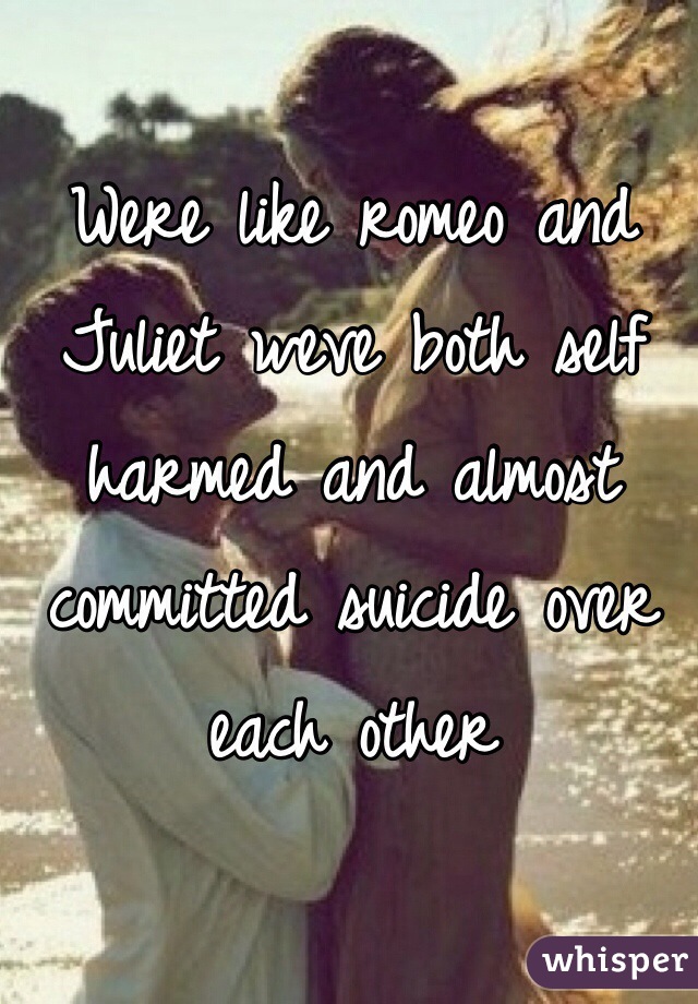Were like romeo and Juliet weve both self harmed and almost committed suicide over each other 