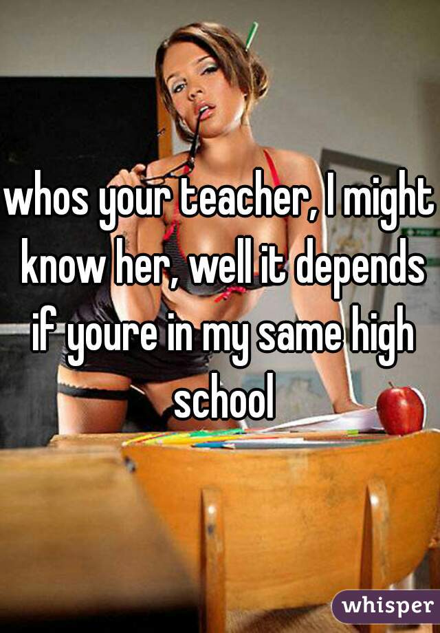 whos your teacher, I might know her, well it depends if youre in my same high school