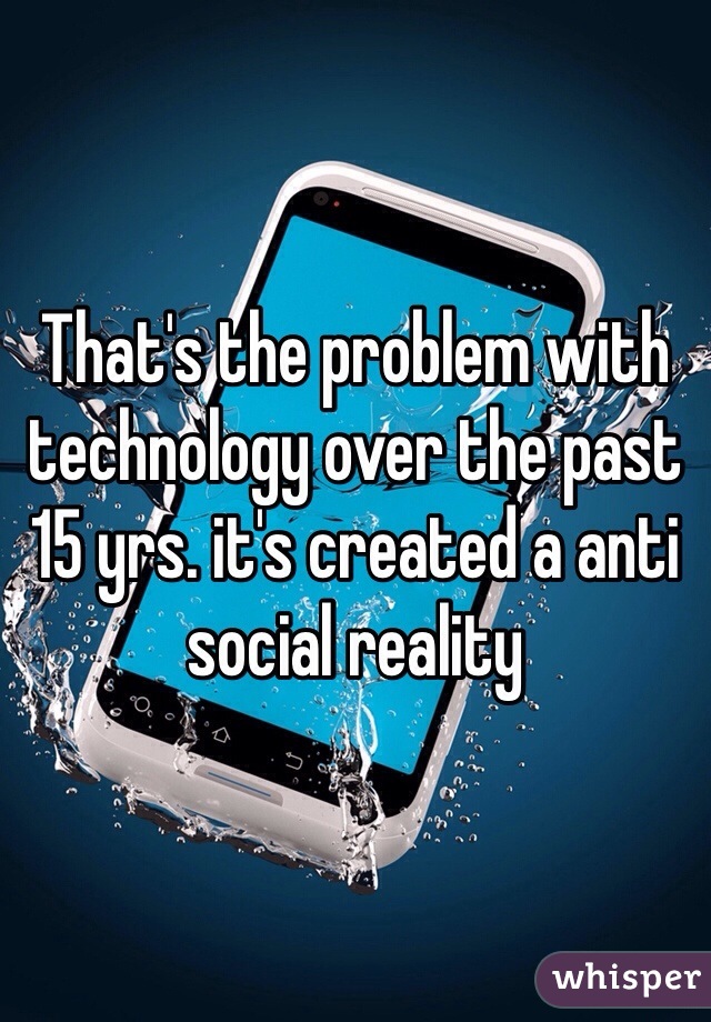 That's the problem with technology over the past 15 yrs. it's created a anti social reality