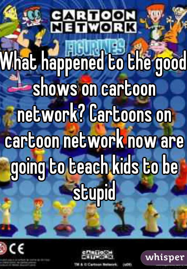 What happened to the good shows on cartoon network? Cartoons on cartoon network now are going to teach kids to be stupid