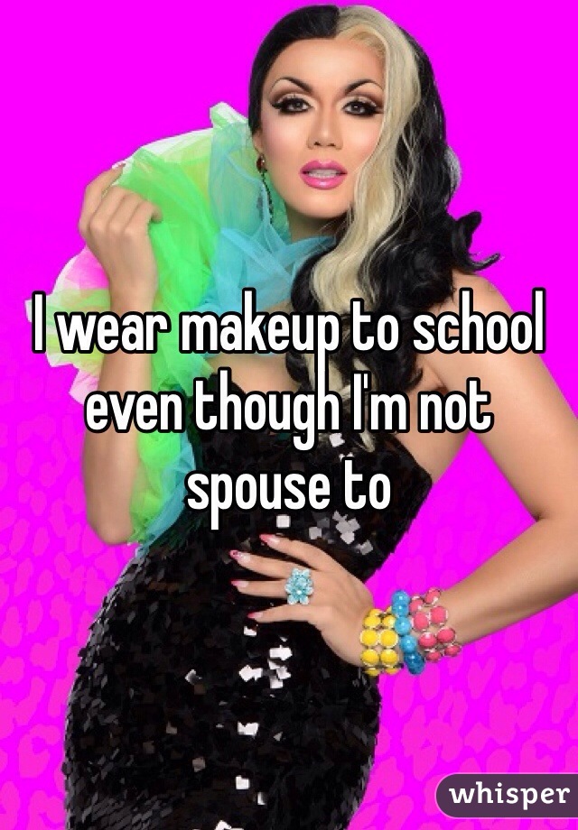 I wear makeup to school even though I'm not spouse to