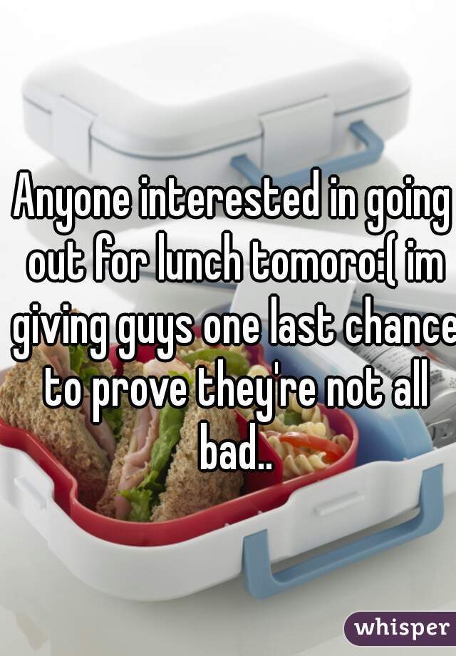 Anyone interested in going out for lunch tomoro:( im giving guys one last chance to prove they're not all bad..