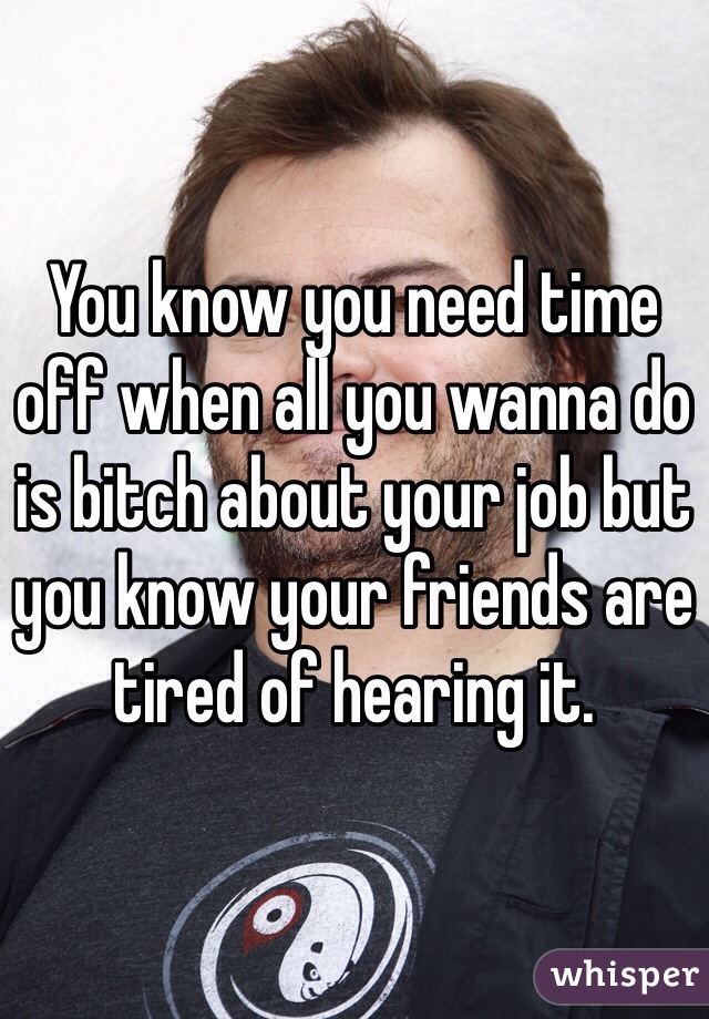 You know you need time off when all you wanna do is bitch about your job but you know your friends are tired of hearing it.