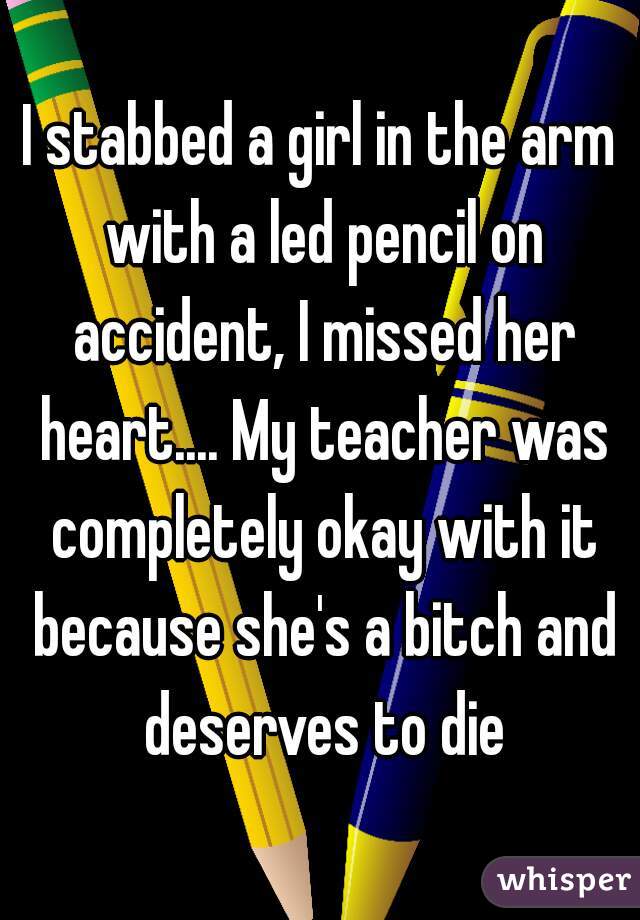 I stabbed a girl in the arm with a led pencil on accident, I missed her heart.... My teacher was completely okay with it because she's a bitch and deserves to die